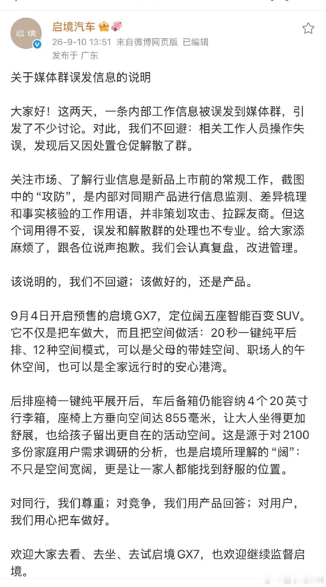 9月10日，启境汽车就“内部工作信息误发媒体群”一事发布了说明。说明称，相关工作人员操作失误，将内部工作信息误发至媒体群，发现后又因处置仓促解散群，引发讨论。启境汽车对此致歉，承认误发及解散群的处理不专业，并表示将认真复盘、改进管理。

启境的回应没有回避问题，没有甩锅，主动承认操作失误、用词不当，敢于承认错误，有所担当。其实目前新能源赛道竞争白热化，同价位产品贴身肉搏，各家都会做同期的产品调研，无可厚非，可以理解。不过我们最终关注的还是要回归产品本身，启境GX7的产品力，才是面对市场竞争真正的底气。#启境汽车回应小米澎程攻防需求#