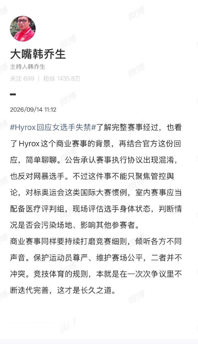 【韩乔生谈Hyrox女选手赛场失禁】韩乔生谈Hyrox赛事规则争议 9月14日，韩乔生发文谈Hyrox回应女选手失禁 ：了解完整赛事经过，也看了Hyrox这个商业赛事的背景，再结合官方这份回应，简单聊聊。公告承认赛事执行协议出现混淆，也反对网暴选手。不过这件事不能只聚焦管控舆论，对标奥运会这