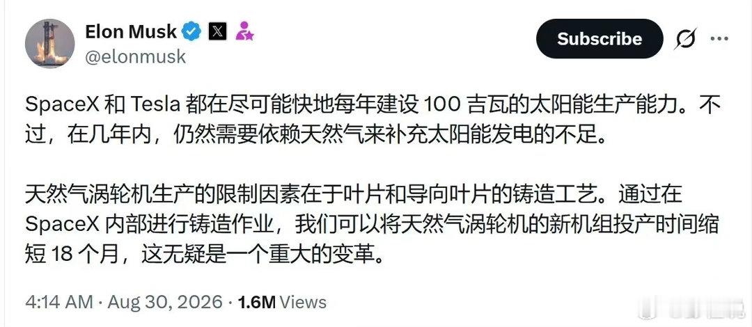 马斯克：

SpaceX 和 Tesla 都在尽可能快地每年建设 100 吉瓦的太阳能生产能力。不过，在几年内，仍然需要依赖天然气来补充太阳能发电的不足。

天然气涡轮机生产的限制因素在于叶片和导向叶片的铸造工艺。通过在 SpaceX 内部进行铸造作业，我们可以将天然气涡轮机的新机组投产时间缩短 18 个月，这无 ​