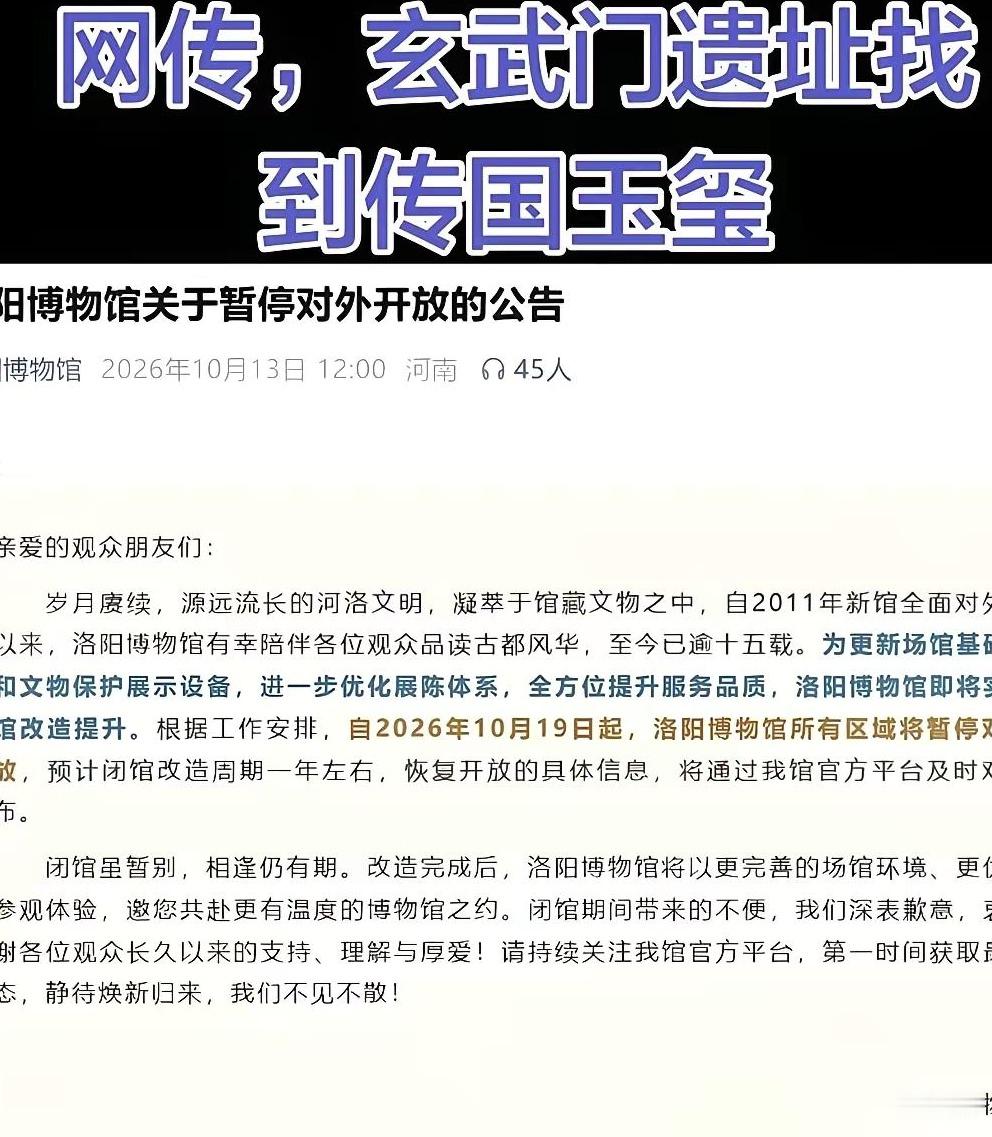 最近网上热传一则消息，说玄武门遗址找到了传国玉玺，刚好洛阳博物馆官宣闭馆一年，两件事凑在一起，引得网友纷纷猜测。
 
其实这只是大家的趣味猜想。洛博已经说明，闭馆只是场馆基础设施升级改造，并没有出土传国玉玺。
 
网上各种讨论层出不穷，大家争论这件国宝如果现世，该在哪座博物馆收藏。南博那句“呈上来我