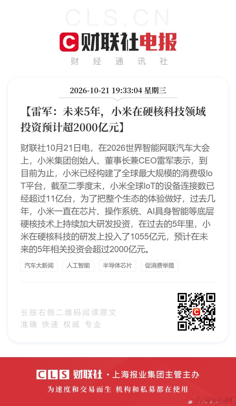 #雷军称小米在硬核科技投资将超2000亿#【雷军：未来5年，小米在硬核科技领域投资预计超2000亿元】财联社10月21日电，在2026世界智能网联汽车大会上，小米集团创始人、董事长兼CEO雷军表示，到目前为止，小米已经构建了全球最大规模的消费级loT平台，截至二季度末，小米全球loT的设备连接数已经超过11亿 ​