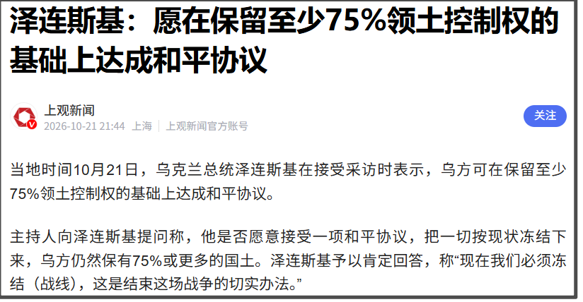 10月21日，乌克兰总统泽连斯基在接受采访时表示，乌方可在保留至少75%领土控制权的基础上达成和平协议。
泽连斯基是在接受福克斯新闻采访时做出这样的表态。
原话是，福克斯新闻主持人提问，泽连斯基是否愿意接受一项和平协议，把一切按现状冻结下来，乌方仍然保有75%或更多的国土。
泽连斯基做出肯定回答，回