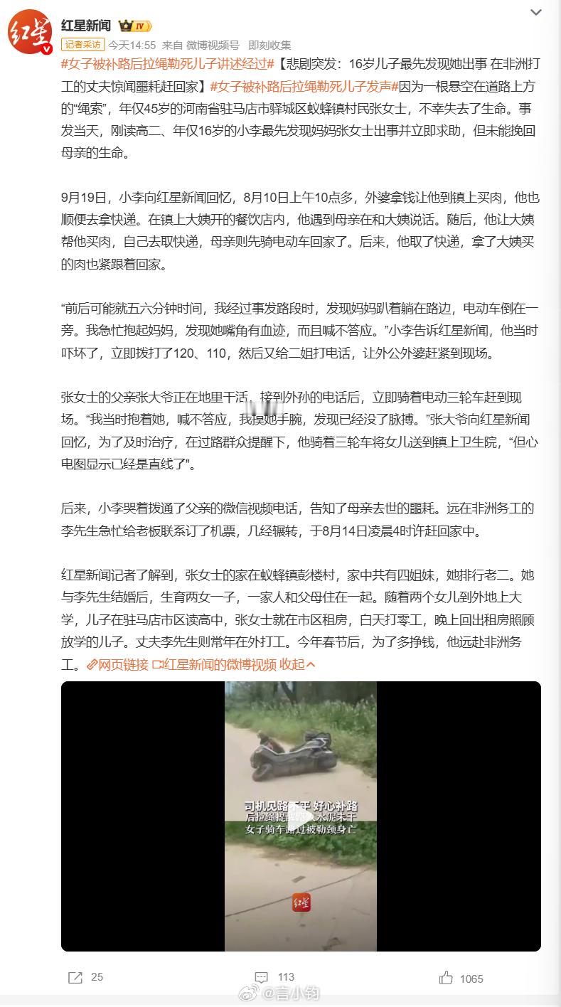 #女子被补路后拉绳勒死儿子发声#河南驻马店发生一起让人无比痛心的意外。 45 岁的张女士骑电动车回家，被道路上人为横拉悬空电缆勒颈，当场不幸离世。最先发现出事的，是她 16 岁上高二的儿子。母子前后回家仅仅相隔五六分钟，等孩子赶到，母亲已经倒地没有反应，报警送医之后还是没能救回来。丈夫为养 ​