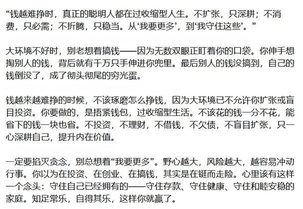 “钱越难挣时，真正的聪明人都在过收缩型人生。不扩张，只深耕；不消费，只必需；不折腾，只稳当。从‘我要更多’，到‘我守住这些’。”
大环境不好时，别老想着搞钱——因为无数双眼正盯着你的口袋。你伸手想掏别人的钱，背后就有千万只手伸进你兜里。最后别人的钱没搞到，自己的钱倒没了，成了彻头彻尾的穷光蛋。
钱越来越难挣的时候，不该琢磨怎么挣钱，因为大环境已不允许你扩张或盲目投资。你要做的，是捂紧钱包，过收缩型生活。不该花的钱一分不花，能省下的钱一块也省。不投资，不理财，不借钱，不欠债，不盲目扩张，只一心深耕自己，提升内在价值。
一定要掐灭贪念，别总想着“我要更多”。野心越大，风险越大，越容易冲动行事。你以为在投资、在创业、在搞钱，其实是在铤而走险。心里该有这样一个念头：守住自己已经拥有的——守住存款、守住健康、守住和睦安稳的家庭。知足常乐，自得其乐，这样你就赢了。
#职场如江湖多留个心眼儿吧 #对于职场规则与禁忌 #把话说到客户心里去 #语言的艺术 #心眼 #说话是门艺术 #拒绝职场pua #...