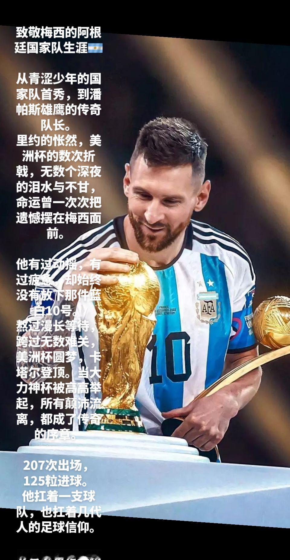 致敬梅西的阿根廷国家队生涯🇦🇷
 
从青涩少年的国家队首秀，到潘帕斯雄鹰的传奇队长。
里约的怅然，美洲杯的数次折戟，无数个深夜的泪水与不甘，命运曾一次次把遗憾摆在梅西面前。
 
他有过动摇，有过疲惫，却始终没有放下那件蓝白10号。
熬过漫长等待，跨过无数难关，美洲杯圆梦，卡塔尔登顶。当大力神杯被高高