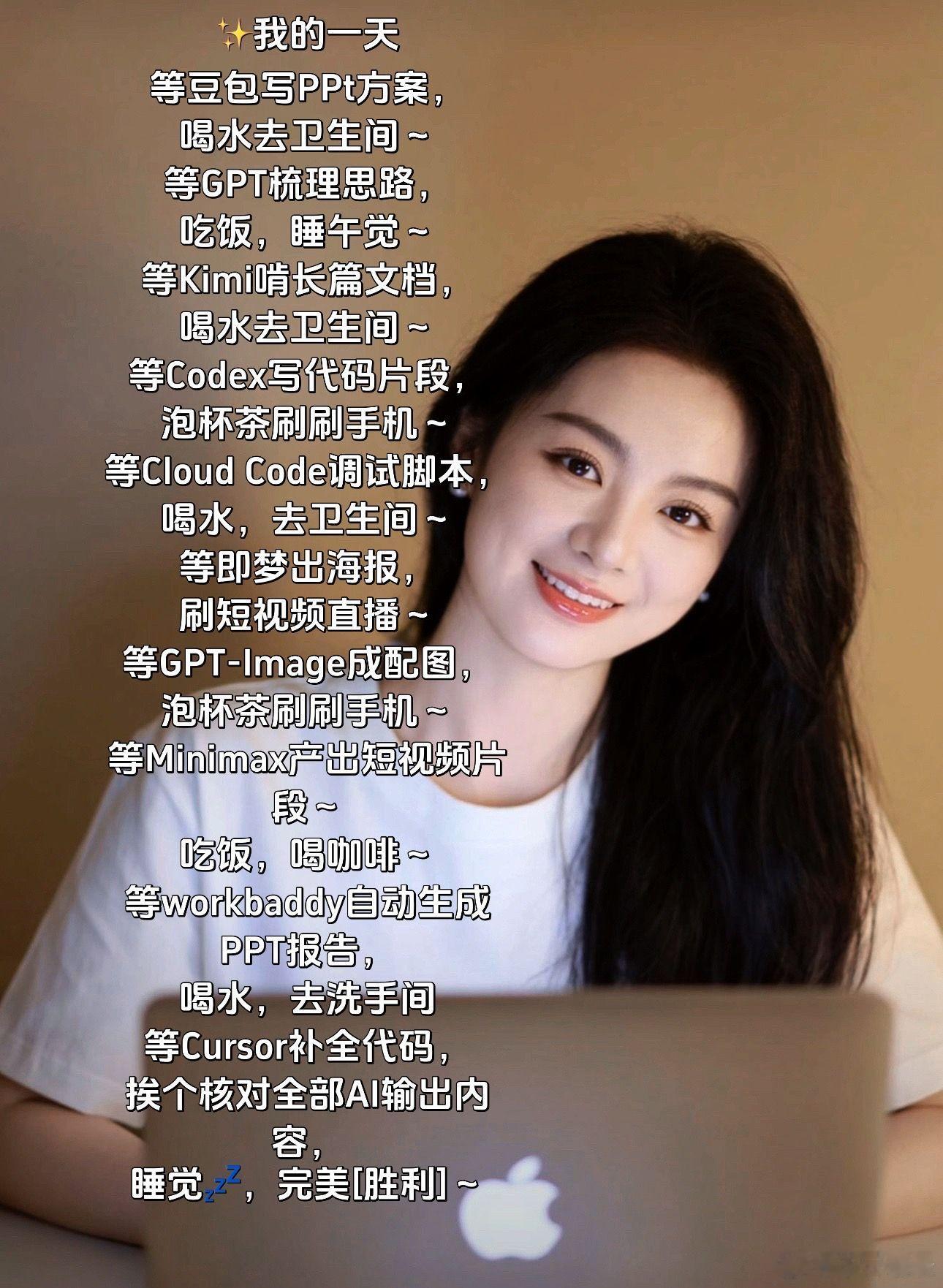 日常状态是等AI工作中……[捂脸]
✨我的一天
等豆包写PPt方案，
喝水去卫生间～
等GPT梳理思路，
吃饭，睡午觉～
等Kimi啃长篇文档，
喝水去卫生间～
等Codex写代码片段，
泡杯茶刷刷手机～
等Cloud Code调试脚本，
喝水，去卫生间～
等即梦出海报，
刷短视频直播～
等GPT‑Image成配图，
泡杯茶刷刷手 ​