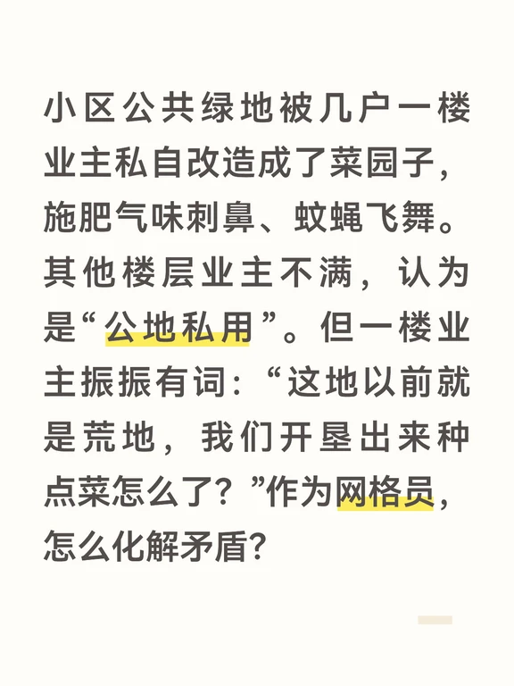 答案：
“公地私用”不合法，但如果直接强行铲除菜园，不仅会激化邻里矛盾，还会让一楼住户产生对立情绪。我的第一步工作不是去拆，而是先去“请”。我会带上小礼品，和一楼业主坐下来聊，先肯定他们勤劳肯干、绿化小区的初衷，再委婉地告知：“王叔，这地块确实是全体业主共有的，根据《民法典》和物业管理条例，个人无权独占。如果大家都像您这样圈地，小区就没有公共活动空间了。我们很珍惜您的热情，但也想找一个两全其美的办法。”
	
接着，为了解决这个核心矛盾，我会召集业主代表会议，提议在小区里划出一小块不遮挡阳光的“共享田园”。由社区筹资购买土壤和围栏，设立“邻里爱心小菜园”。在这片菜园里，一楼业主可以作为“技术指导”被聘请，种出来的蔬菜除了自己少量留用外，大部分捐献给社区食堂或孤寡老人。这个提议把“私占”变成了“共享”，把单纯的一楼业主孤立行为，变成了全体居民可以共同参与的公益行动。
	
最后，当共享菜园启动后，我会邀请一度反对最激烈的业主一起参加采摘和品尝活动。用真实的蔬菜和真情实感，打破隔阂。当一楼...