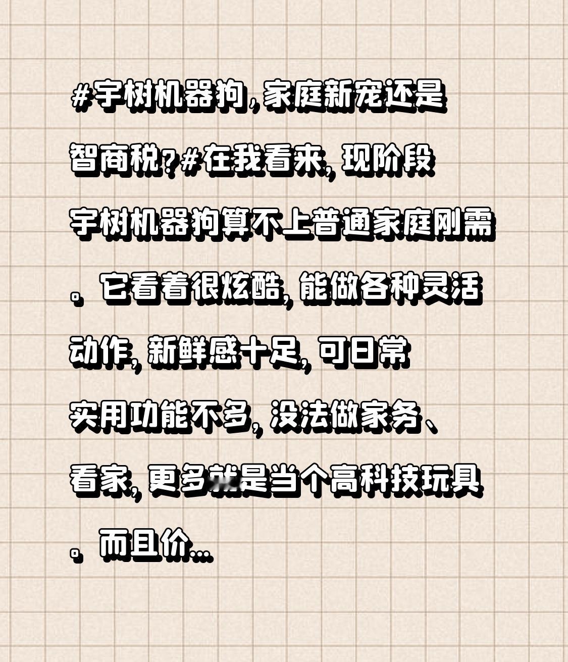 宇树机器狗,家庭新宠还是智商税?在我看来，现阶段宇树机器狗算不上普通家庭刚需。它看着很炫酷，能做各种灵活动作，新鲜感十足，可日常实用功能不多，没法做家务、看家，更多就是当个高科技玩具。而且价格不低，对大多数人来说性价比不高。如果只是图个新鲜买来玩，很容易沦为智商税；只有科技爱好者愿意研究折腾，那
