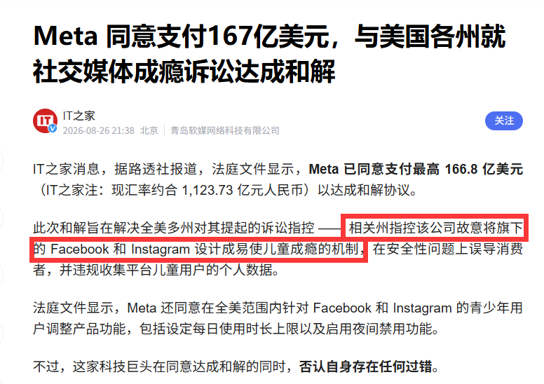 Meta 同意支付167亿美元，与美国各州就社交媒体成瘾诉讼达成和解

Meta 已同意支付最高 166.8 亿美元以达成和解协议。此次和解旨在解决全美多州对其提起的诉讼指控 —— 相关州指控该公司故意将旗下的 Facebook 和 Instagram 设计成易使儿童成瘾的机制，在安全性问题上误导消费者，并违规收集平台儿童 ​