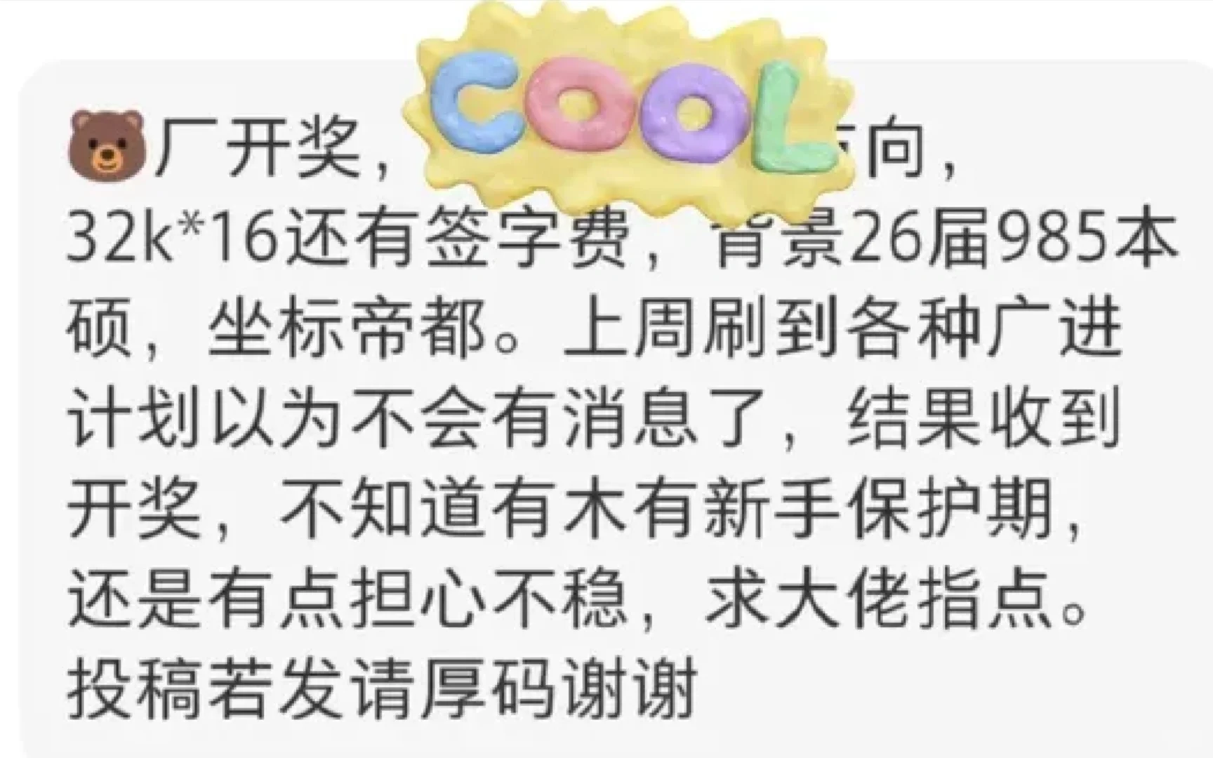 一网友爆料，26届985本硕拿到腾讯北京offer，薪资32k×16，还有签字费。
上周到处刷到广进计划的消息，本来以为自己没什么希望，没想到还是等到开奖。
拿到offer开心归开心，现在心里又犯嘀咕，很担忧入职之后的业务稳定性，一直在打听腾讯校招有没有所谓的新手保护期。毕竟现在大环境摆在这，就算拿到不错的总包，也会忍不住为后续风险捏一把汗。