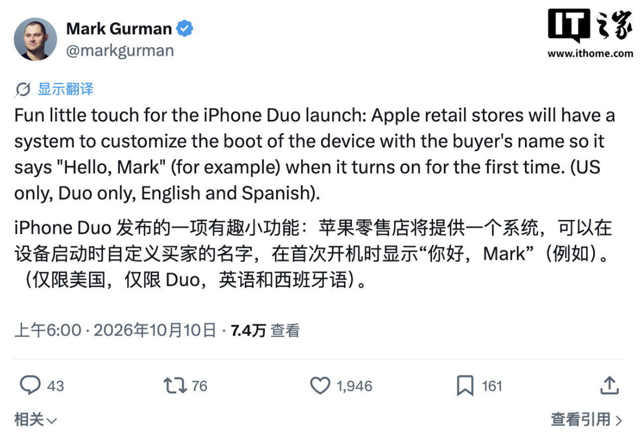 【#iPhoneDuo开机彩蛋曝光#】#曝iPhoneDuo首开机会显示用户名#10 月 10 日消息，北京时间今天（10 日）清晨，彭博社记者马克 · 古尔曼在 X 平台发文爆料称，苹果首款折叠屏手机 iPhone Duo 将拥有一项有趣的小功能：首次开机时，会显示用户名和问候语（形式类似“Hello, Mark”)。该功能将由苹果零售店 ​