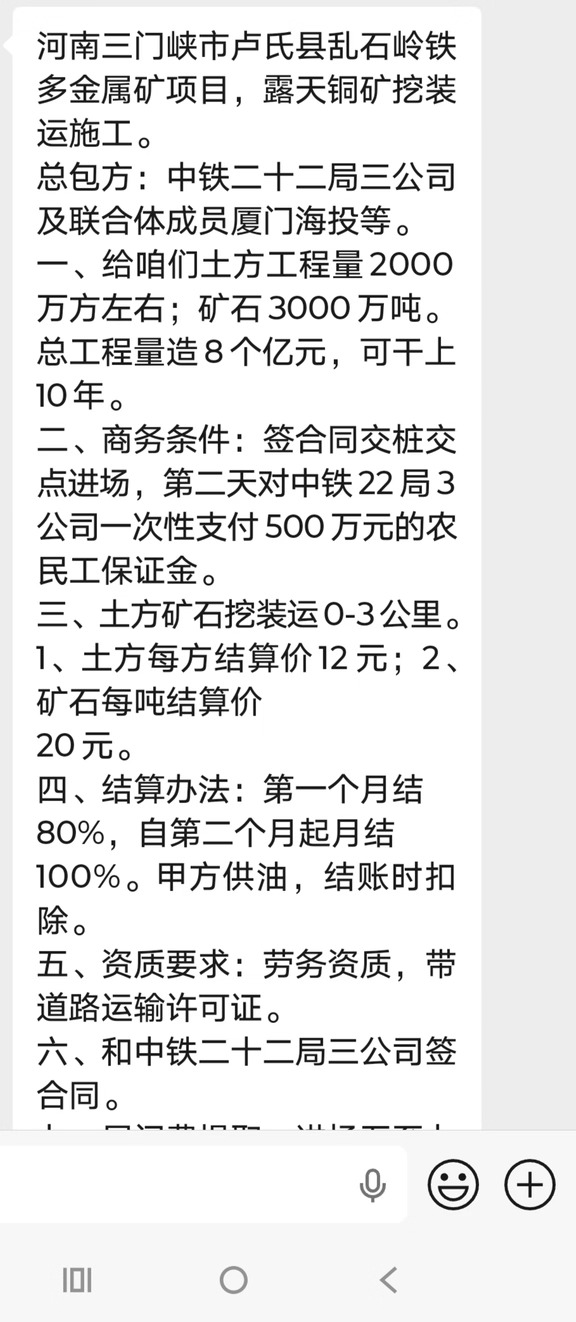 河南三门峡市卢氏县乱石岭铁多金属矿项目，露天铜矿挖装运施工。
总包方：中铁二十二局三公司及联合体成员厦门海投等。
一、给咱们土方工程量2000万方左右；矿石3000万吨。总工程量造8个亿元，可干上10年。
二、商务条件：签合同交桩交点进场，第二天对中铁22局3公司一次性支付500万元的农民工保证金。
三、土方矿石挖装运0-3公里。1、土方每方结算价12元；2、矿石每吨结算价
20元。
四、结算办法：第一个月结80%，自第二个月起月结100%。甲方供油，结账时扣除。
五、资质要求：劳务资质，带道路运输许可证。
六、和中铁二十二局三公司签合同。
七、居间费提取：进场五至七天稳定后对私支付40万元（点位中扣际除），剩余的按施工进度按比结算。
以上条款认可后，本月22日下午6前打个招呼，上边领导好认定施工队伍。
居间0.5