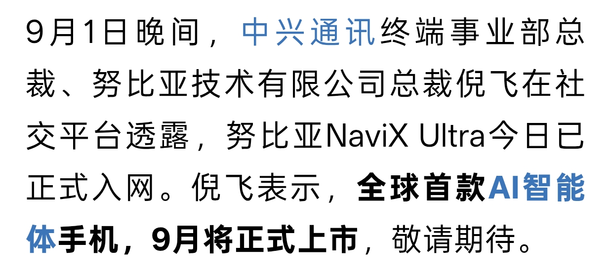 全球首款AI智能体手机即将上市！AI手机产业链迎来催化
 
重磅消息传来，努比亚NaviX Ultra已经完成入网，这款号称全球首款AI智能体手机，9月份就要正式登场。
 
消息一出，AI手机整条产业链受到情绪催化。中兴通讯作为整机核心厂商直接受益，ODM代工、屏幕、散热、电池、AI芯片相关的多家上