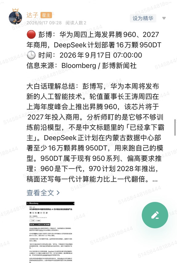 🔴 彭博：华为周四上海发昇腾960、2027年商用，DeepSeek计划部署16万颗950DT
🕒 时间：2026年9月17日 07:00:00
信息来源：Bloomberg / 彭博新闻社
	
大白话理解总结：彭博写，华为本周将发布新的人工智能技术。轮值董事长王涛周四在上海年度峰会上推出昇腾960，该芯片将于2027年投入商用。分析师盯的是它够不够训练前沿模型，不是中文标题里的「已经拿下霸主」。DeepSeek正计划在内蒙古数据中心部署至少16万颗昇腾950DT，用来跑自己的模型。950DT属于现有950系列、偏高要求推理；960是下一代，970计划2028年推出，稿面还写每一代计算能力比上一代翻倍。这是彭博报道，不是华为峰会已经开完，也不是DeepSeek已经装完16万颗。
	
一句话总结：新品叫960、商用在2027；眼前能数的是DeepSeek计划用16万颗950DT，训练能不能顶住还没被验证。
	
市场影响程度：中等偏高。发布会能抬国产算力情绪，但2027商用和「正计...