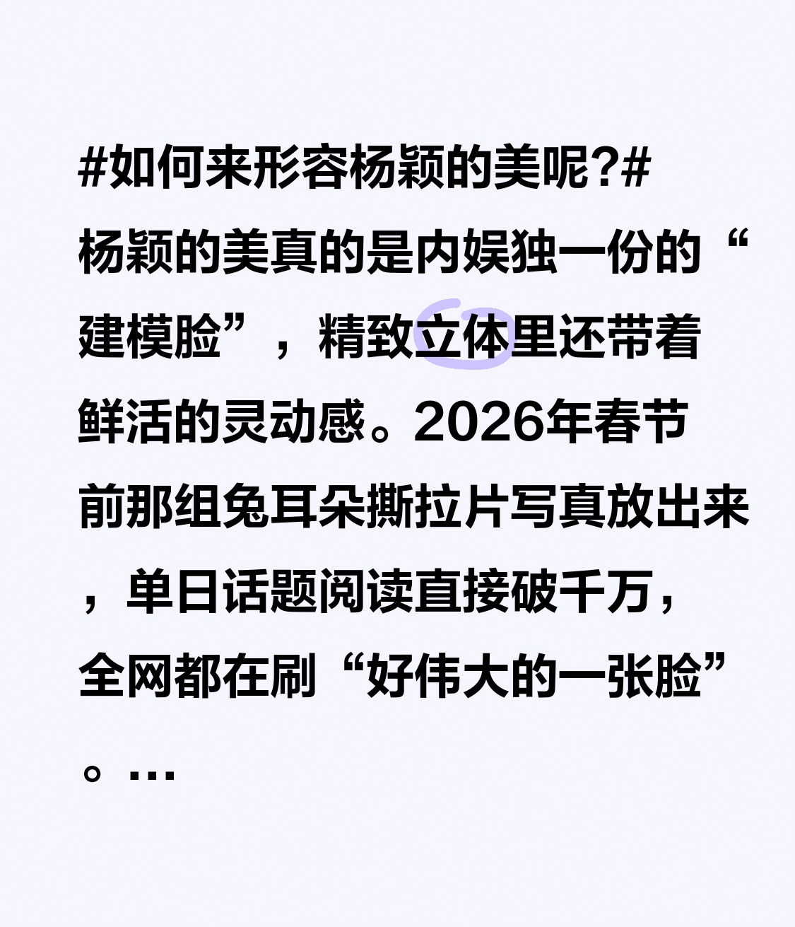 如何来形容杨颖的美呢? 杨颖的美真的是内娱独一份的“建模脸”，精致立体里还带着鲜活的灵动感。
2026年春节前那组兔耳朵撕拉片写真放出来，单日话题阅读直接破千万，全网都在刷“好伟大的一张脸”。她的骨相底子太能打，顶骨够高，颞区和眶周饱满，颧骨下颌线的骨量刚好周正，二十岁出头当嫩模时满脸胶原蛋白，
