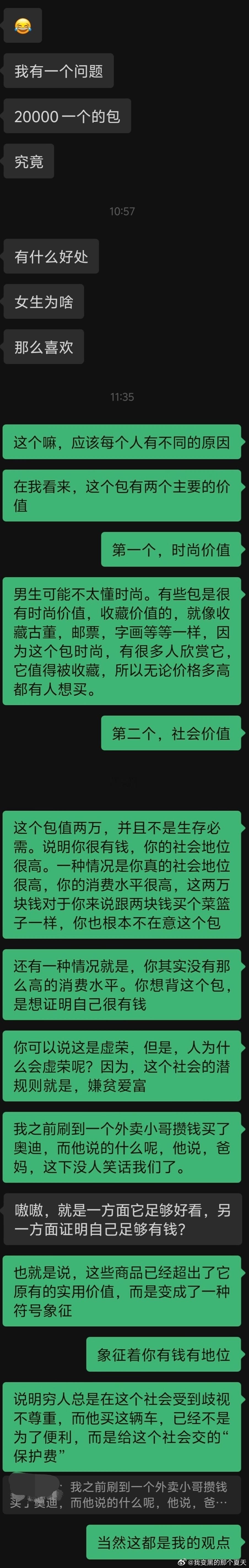 他总是会说出一些带有挑起男女对立嫌疑的话。

他看似想要解决他的疑惑，但实际上，他只是想调侃，用一个问句感叹女生为何这样虚荣，企图贬低女生的爱好。

但市场可不会为你“伸张正义”，你猜，为什么一个包可以卖两万？难道是商家不想赚钱吗？有需求就有市场，大家还抢着买它。

你已经知道，如果只 ​