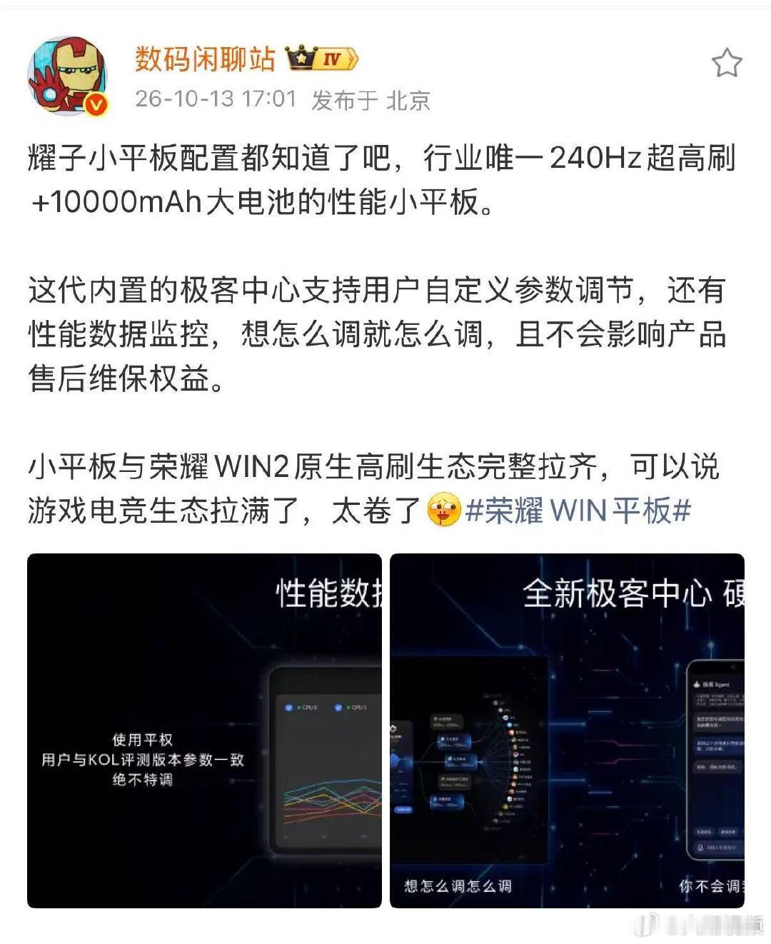 【#数码闲聊站谈荣耀WIN平板配置#】10月13日，发文：耀子小平板配置都知道了吧，行业唯一240Hz超高刷+10000mAh大电池的性能小平板。
这代内置的极客中心支持用户自定义参数调节，还有性能数据监控，想怎么调就怎么调，且不会影响产品售后维保权益。
小平板与荣耀WIN2原生高刷生态完整拉齐 ​