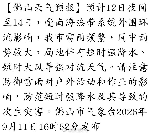 【佛山天气预报】预计12日夜间至14日，受南海热带系统外围环流影响，我市雷雨频繁，间中雨势较大，局地伴有短时强降水、短时大风等强对流天气。请注意防御雷雨对户外活动和作业的影响，防范短时强降水及其导致的次生灾害。佛山市气象台2026年9月11… ​