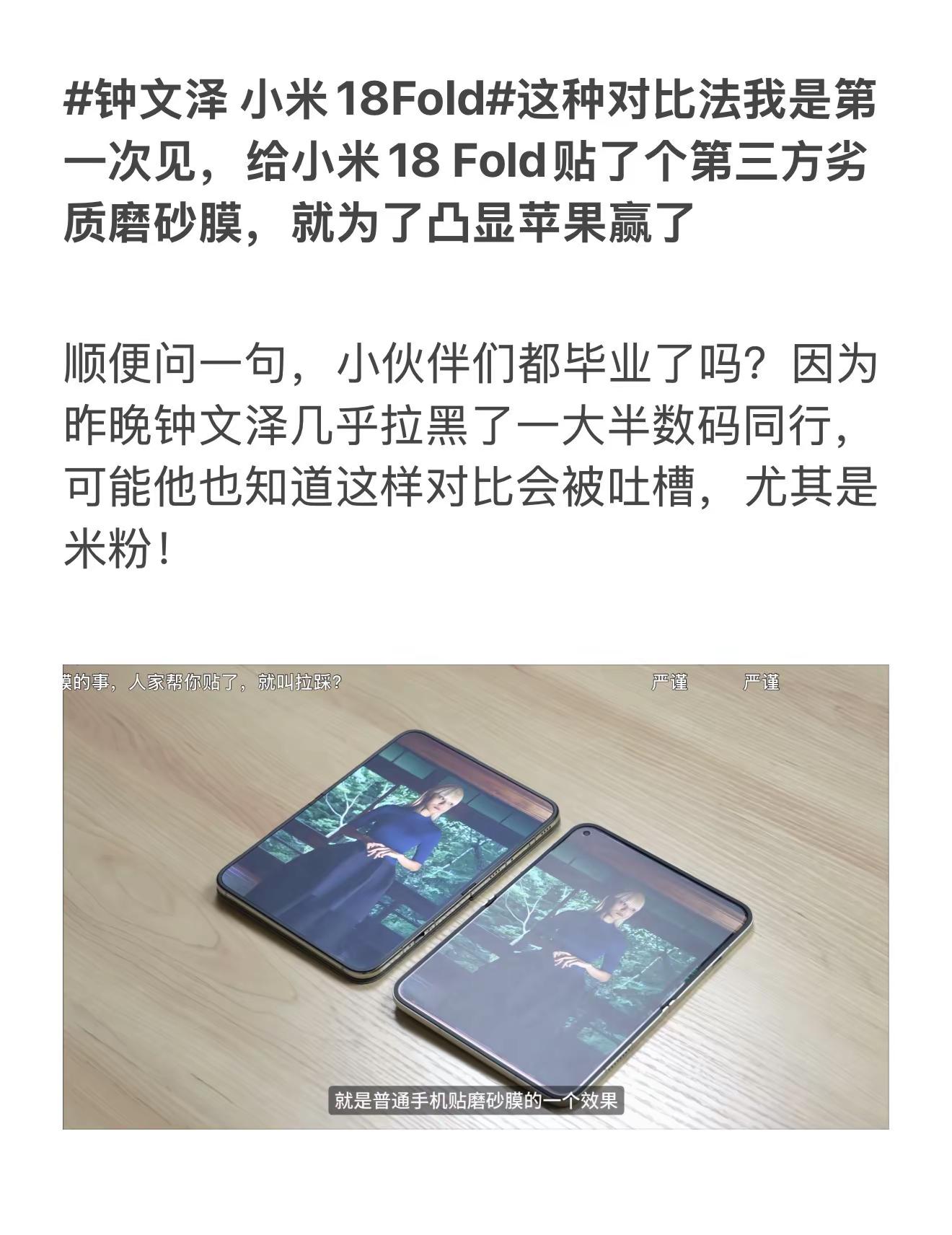 小米18Fold这种对比法我是第一次见，给小米18 Fold贴了个第三方劣质磨砂膜，就为了凸显苹果赢了顺便问一句，小伙伴们都毕业了吗？因为昨晚钟文泽几乎拉黑了一大半数码同行，可能他也知道这样对比会被吐槽，尤其是米粉！