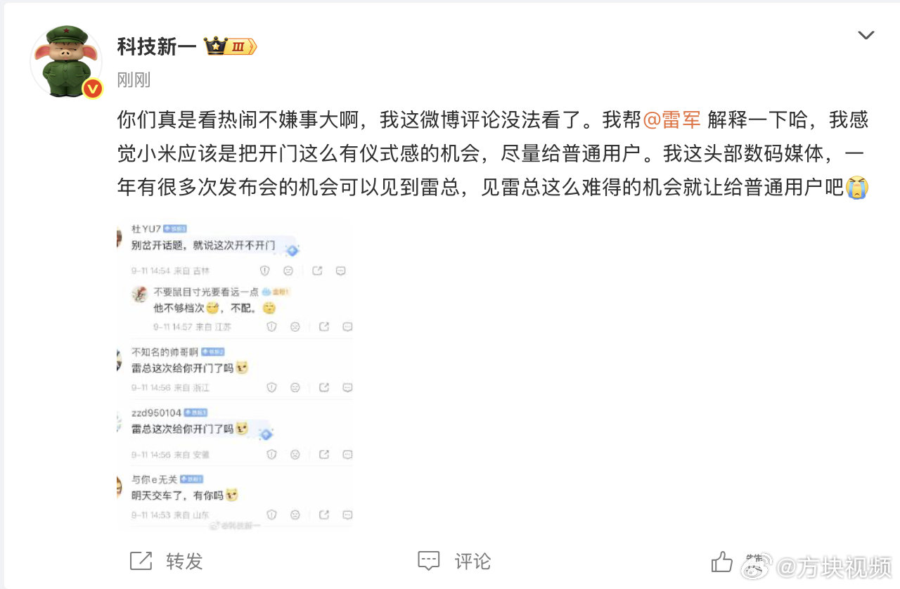 【#科技新一回应让雷军开门#】9月11日，发文：“你们真是看热闹不嫌事大啊，我这微博评论没法看了。我帮解释一下哈，我感觉小米应该是把开门这么有仪式感的机会，尽量给普通用户。我这头部数码媒体，一年有很多次发布会的机会可以见到雷总，见雷总这么难得的机会就让给普通用户吧[泪]  ​