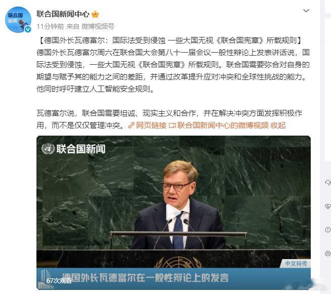 这个算部分回应俄罗斯外长拉夫的内容。确实，大家故意装傻，无视联合国宪章，是让国际秩序混乱的核心。【德国外长瓦德富尔：国际法受到侵蚀 一些大国无视《联合国宪章》所载规则】德国外长瓦德富尔周六在联合国大会第八十一届会议一般性辩论上发表讲话说，国际法受到侵蚀，一些大国无视《联合国宪章》所载规则。联合国需要弥合对自身的期望与赋予其的能力之间的差距，并通过改革提升应对冲突和全球性挑战的能力。他同时呼吁建立人工智能安全规则。瓦德富尔说，联合国需要坦诚、现实主义和合作，并在解决冲突方面发挥积极作用，而不是仅仅管理冲突。