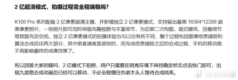 【#红米回应K100Pro系列2亿超清拍摄#】9月11日，红米发布K100 Pro系列答网友问第二期。其中，红米回应K100 Pro 系列2 亿超清模式拍摄过程是否需全程端稳：2 亿模式下拍照，用户只需要在明亮环境下保持稳定状态点击快门即可，出现九宫格合成动画后已经可以移动，不必全程绷住伪装木头人等待合成结束。 ​