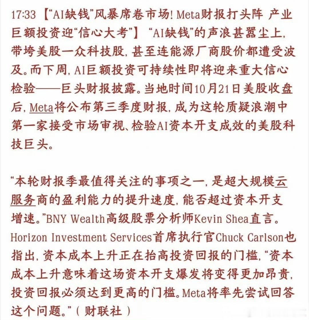 下周AI科技迎来业绩大考！巨头财报连环登场，全球科技股屏息等待
 
市场现在最核心的讨论：AI缺钱。不是大厂没钱，而是资金开始质疑，持续砸下天量资金扩建算力，这笔投入到底值不值。
 
下周就是关键验证窗口。10月21日美股收盘后，Meta率先发布三季报，也是本轮AI质疑浪潮里第一家交出答卷的头部AI云 ​