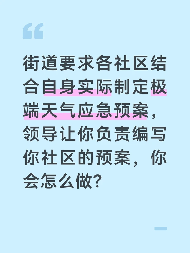 参考答案
极端天气应急预案是社区防灾的行动指南，必须贴合社区实际、可落地可执行，不能照搬模板。首先我会开展基础调研，梳理社区的基本情况：老旧小区数量、低洼易涝点、靠山滑坡风险区、独居老人等特殊群体数量、应急队伍规模、物资储备情况，同时参考往年社区应对极端天气的问题和经验，确保预案贴合实际。
明确预案的核心框架，分为总则、预警响应、应急处置、灾后恢复、保障措施五个部分。重点细化不同等级预警的响应流程：蓝色预警做什么、红色预警做什么，明确网格员、物业、志愿者的分工，细化人员转移、隐患排查、物资调配、应急安置的具体流程，明确每个环节的责任人和时间要求，避免模糊笼统。
针对社区的风险点制定专项处置方案，比如低洼内涝怎么排险、山体滑坡怎么转移、暴雪寒潮怎么保障民生，把特殊群体的一对一帮扶机制写进预案，确保应急时不漏一人。同时附上应急队伍通讯录、物资存放位置、转移路线图、安置点分布，让预案拿到手就能用。
预案初稿完成后，我会征求物业、应急队伍、居民代表的意见，修改完善后上报街道审核，同时根据预...