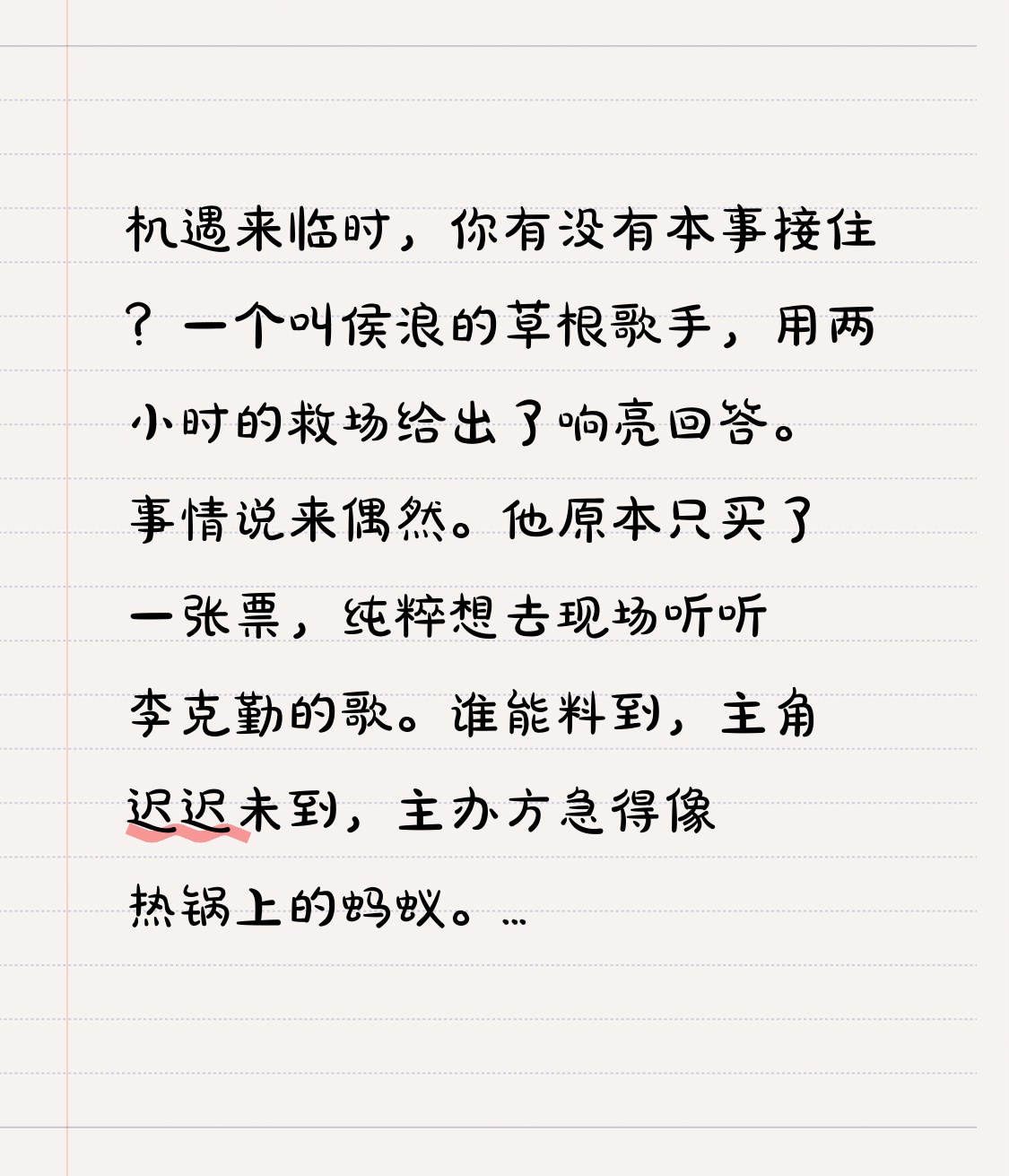 机遇来临时，你有没有本事接住？一个叫侯浪的草根歌手，用两小时的救场给出了响亮回答。
事情说来偶然。他原本只买了一张票，纯粹想去现场听听李克勤的歌。谁能料到，主角迟迟未到，主办方急得像热锅上的蚂蚁。目光扫向观众席，他们发现了这位平时只在几千人小场子露面的歌手。救场如救火，侯浪被推上了三万人的巨型舞台。