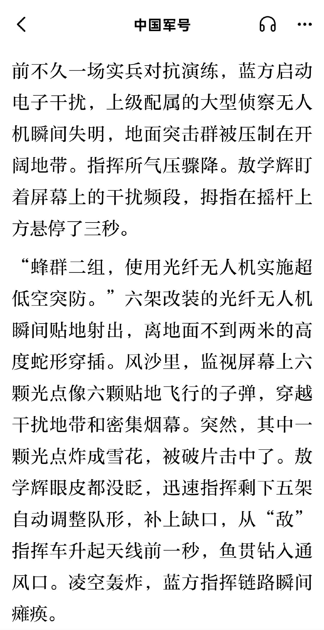 前不久一场实兵对抗演练，蓝方启动电子干扰，上级配属的大型侦察无人机瞬间失明。六架改装的光纤无人机瞬间贴地射出，离地面不到两米的高度蛇形穿插。其中一架被破片击中，剩下五架自动调整队形，补上缺口，从“敌”指挥车升起天线前一秒，鱼贯钻入通风口。凌空轰炸，蓝方指挥链路瞬间瘫痪。 ​