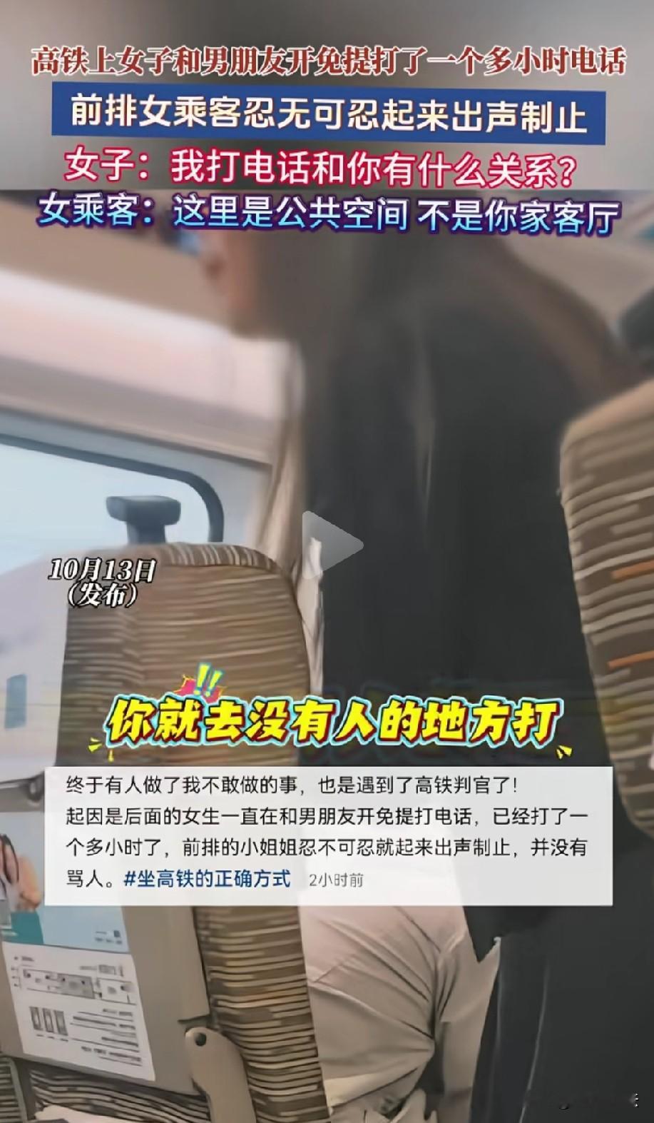 干得漂亮！高铁上，女子开免提跟男友煲电话粥，打了一个多小时还不停。外放声音特别刺耳，吵的其他乘客脑瓜疼。前排小姐姐忍无可忍，站出来制止，可打电话女子直接反驳∶我打电话和你有什么关系？小姐姐根本不惯着她，霸气回怼∶这里是公共空间，不是你家客厅！网友直呼∶高铁判官，帮很多不敢出声的人说出了心里话。

高