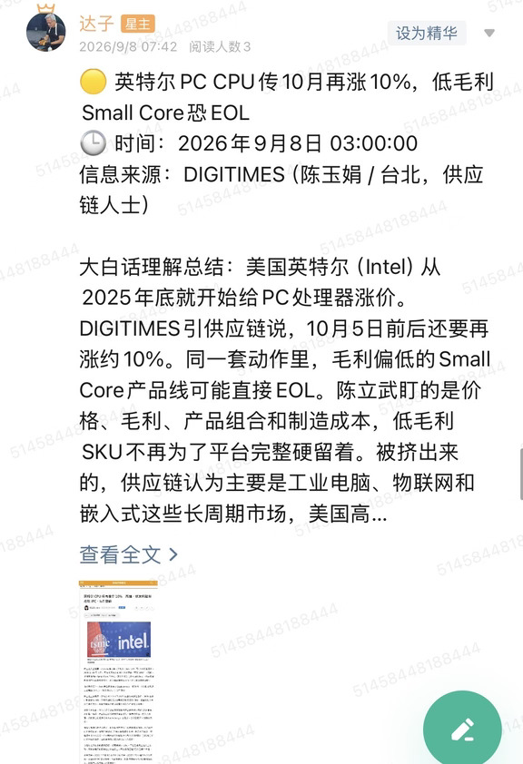 🟡 英特尔PC CPU传10月再涨10%，低毛利Small Core恐EOL
🕒 时间：2026年9月8日 03:00:00
信息来源：DIGITIMES（陈玉娟 / 台北，供应链人士）
	
大白话理解总结：美国英特尔（Intel）从2025年底就开始给PC处理器涨价。DIGITIMES引供应链说，10月5日前后还要再涨约10%。同一套动作里，毛利偏低的Small Core产品线可能直接EOL。陈立武盯的是价格、毛利、产品组合和制造成本，低毛利SKU不再为了平台完整硬留着。被挤出来的，供应链认为主要是工业电脑、物联网和嵌入式这些长周期市场，美国高通（Qualcomm）、台湾联发科的Arm芯片可能趁机切进去。
	
一句话总结：英特尔再用涨价和砍低毛利Small Core修利润，空档落在IPC/IoT，主流消费PC不是第一受害者。
	
市场影响程度：中等偏高。这是DIGITIMES供应链传闻，不是英特尔官方涨价函，但和过去一年连续调价、裁员、自家晶圆厂优先保服务器的方向对得上，对P...