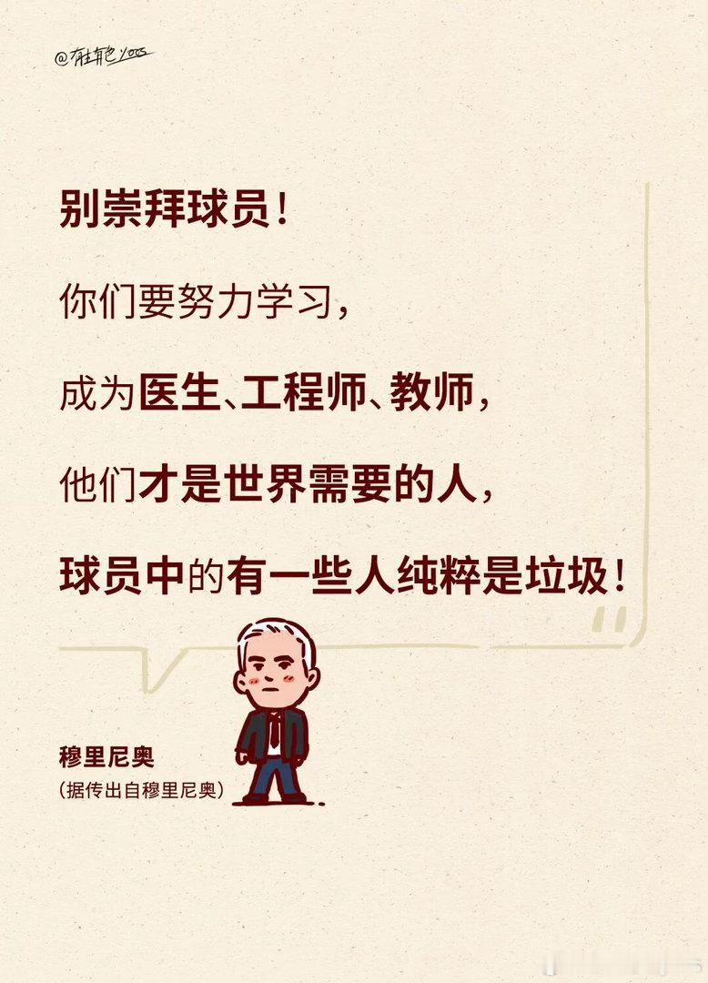 “别崇拜球员，他们中的一些人就是…”‌

据传是出自足球教练‌“魔力鸟”穆里尼奥‌的名言。不过，这句话目前‌没有可核实的原始采访记录‌，更适合作为网络语录看待，不宜当作确凿原话。

不管了，现在把这经典名言做成图片版本。
“别崇拜球员，你们要努力学习成为医生工程师教师，他们才是世界需 ​