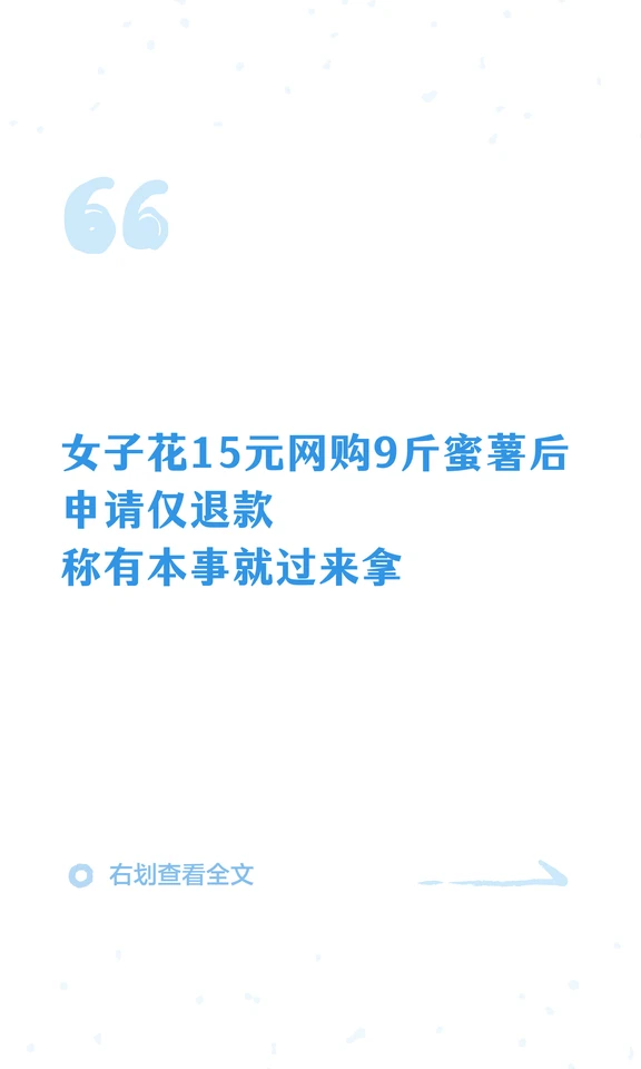 女子花15元网购9斤蜜薯后申请仅退款，称有本事就过来拿
10月7日，河北省沧州市一名女子花15.31元网购9斤蜜薯后仅退款，商家从聊城驱车来回800公里连夜取回。
商家左女士称自己店铺卖的是烟薯25，属于蜜薯的一个品种，顾客收到货后却称不是榴莲蜜薯，以假冒伪劣商品为由申请仅退款。左女士表示所售为山东烟薯25，并非榴莲蜜薯，沟通退货无果后，对方调侃有本事就过来拿，于是连夜驱车往返800公里上门取回，最终只拿回3斤。
左女士告诉记者，这么做“就是为了出一口气”。目前记者暂未联系上买家。
来源 | 贵州广电百姓关注 大河报
