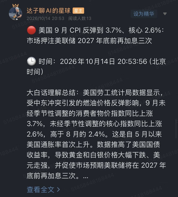 🔴 美国 9 月 CPI 反弹到 3.7%、核心 2.6%：市场押注美联储 2027 年底前再加息三次
	
🕒 时间：2026年10月14日 20:53:56（北京时间）
	
大白话理解总结：美国劳工统计局数据显示，受中东冲突引发的燃油价格反弹影响，9 月未经季节性调整的消费者物价指数同比上涨 3.7%，未经季节性调整的核心指数同比上涨 2.6%，高于 8 月的 2.4%。这是自 5 月以来美国通胀率首次上升。数据推高了美国国债收益率，导致黄金和白银价格大幅下跌、美元走强，并促使市场预期美联储将在 2027 年底前再加息三次。
	
信息来源：美国劳工统计局数据与市场行情反应，利率路径为机构与市场预测
	
市场影响程度：偏高（这是定价全球利率路径的一个直接输入，也是大宗与汇率的分水岭）
	
一句话总结：这一次通胀往上走，是能源把价格推上去的，不是需求。
	
先把数据本身说清。9 月未经季节性调整的消费者物价指数同比上涨 3.7%，未经季节性调整的核心指数同比上涨 2.6%，前值是...