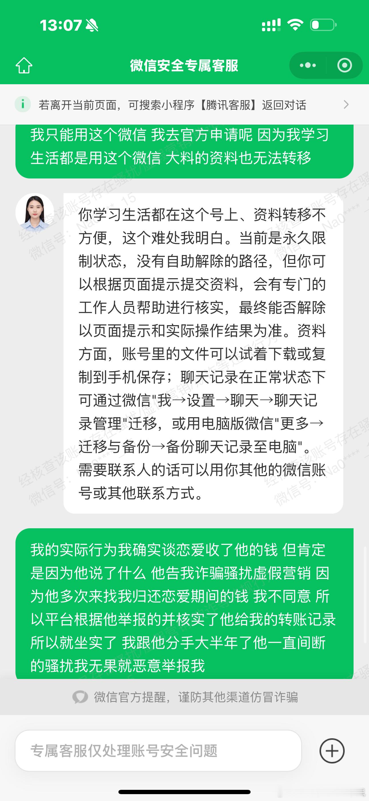 本人该微信为个人学习生活在用账号，因和前男友恋爱分手经济纠纷，对方索要钱财被拒绝后，持续多次恶意举报我的微信账号。
账号内转账全部属于情侣恋爱期间自愿赠与，不存在骚扰、虚假营销、欺诈等违规行为。
目前账号被判定全社交场景永久限制，学习生活大量资料留存于此，无法迁移，线上客服表示可以 ​