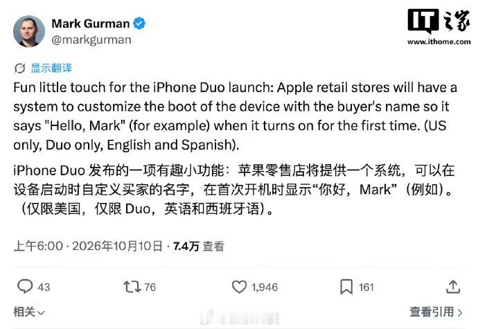 #曝iPhoneDuo首次开机能显示定制用户名#【古尔曼爆料苹果 iPhone Duo 折叠屏手机“独有彩蛋”：首次开机能显示自定义用户名】IT之家 10 月 10 日消息，北京时间今天（10 日）清晨，彭博社记者马克 · 古尔曼在 X 平台发文爆料称，苹果首款折叠屏手机 iPhone Duo 将拥有一项有趣的小功能：首次开机时，会 ​