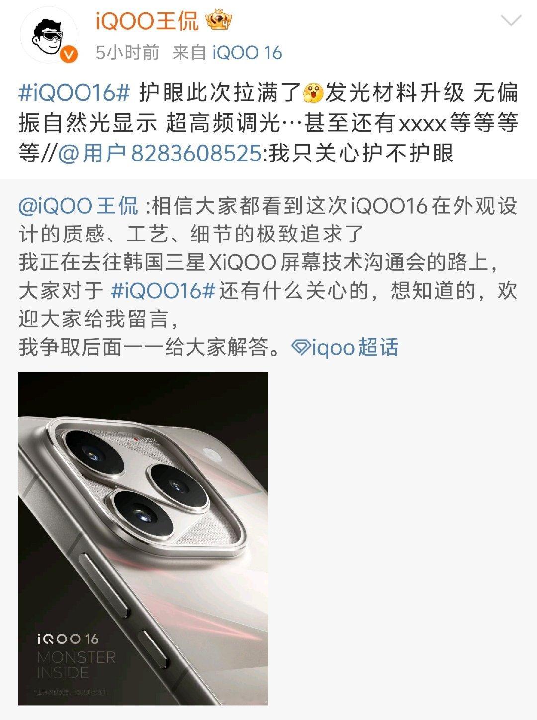 #iqoo[超话]##iQOO16# 这次屏幕护眼看来是下猛料了[爱慕]
发光材料升级、无偏振自然光显示还有超高频调光等等。
很多朋友长时间刷手机、打游戏，屏幕护眼这块真的太刚需。
 
现在负责人已经在去韩国三星屏幕技术沟通会的路上了，咱蹲一波后续爆料！ ​