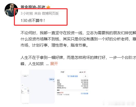 三小时前我就告诉了大家，130点真的不算牛！对付投资，有两大法宝，一是技术，二是思想理念。两者结合成为综合的立体操作，两者缺一都不可。投资的成功，靠的是一种扎实的技术，靠的是与众不同的理念，不同的投资哲学与逻辑，不同的投资技巧！在我这里，还是这句话，不会承诺你盈利多少，但我能做的是给到你最适合你并且最可靠的操作方案，以及帮你合理的把控仓位，研究最佳进场离场点位，让每一单都有理可依，有迹可循。记在，买卖点位不应该是随意进场，请对自己的资金负责。如果你对行情真的无法把握，可以前来咨询我！永远记住一句话，专业的事交给专业的人，一切实战只为盈利，合作只为共赢！黄金金价现货黄金