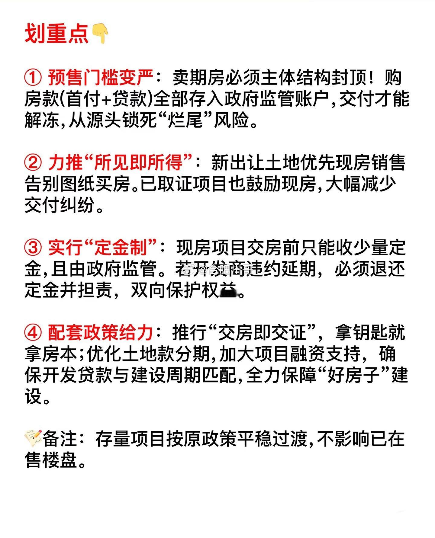 楼市新政：完善预售管理，推行现房销售！8月28日住房城乡建设部、自然资源部、金融监管总局联合印发的《关于完善商品住房销售制度的通知》部署各地稳步推进商品住房销售制度改革，加快构建房地产发展新模式。划重点：1、预售门槛变严：卖期房必须主体结构封顶！购房款（首付＋贷款）全部存入政府监管账户，交付才能解冻，从源头锁死“烂尾”风险。2、力推“所见即所得”：新出让土地优先现房销售，告别图纸买房。已取证项目也鼓励现房，大幅减少交付纠纷。3、实行“定金制”：现房项目交房前只能收少量定金，且由政府监管。若开发商违约延期，必须退还定金并担责，双向保护权益。4、配套政策给力：推行“交房即交证”，拿钥匙就拿房本；优化土地款分期，加大项目融资支持，确保开发贷款与建设周期匹配，全力保障“好房子”建设。备注：存量项目按原政策平稳过渡，不影响已在售楼盘。