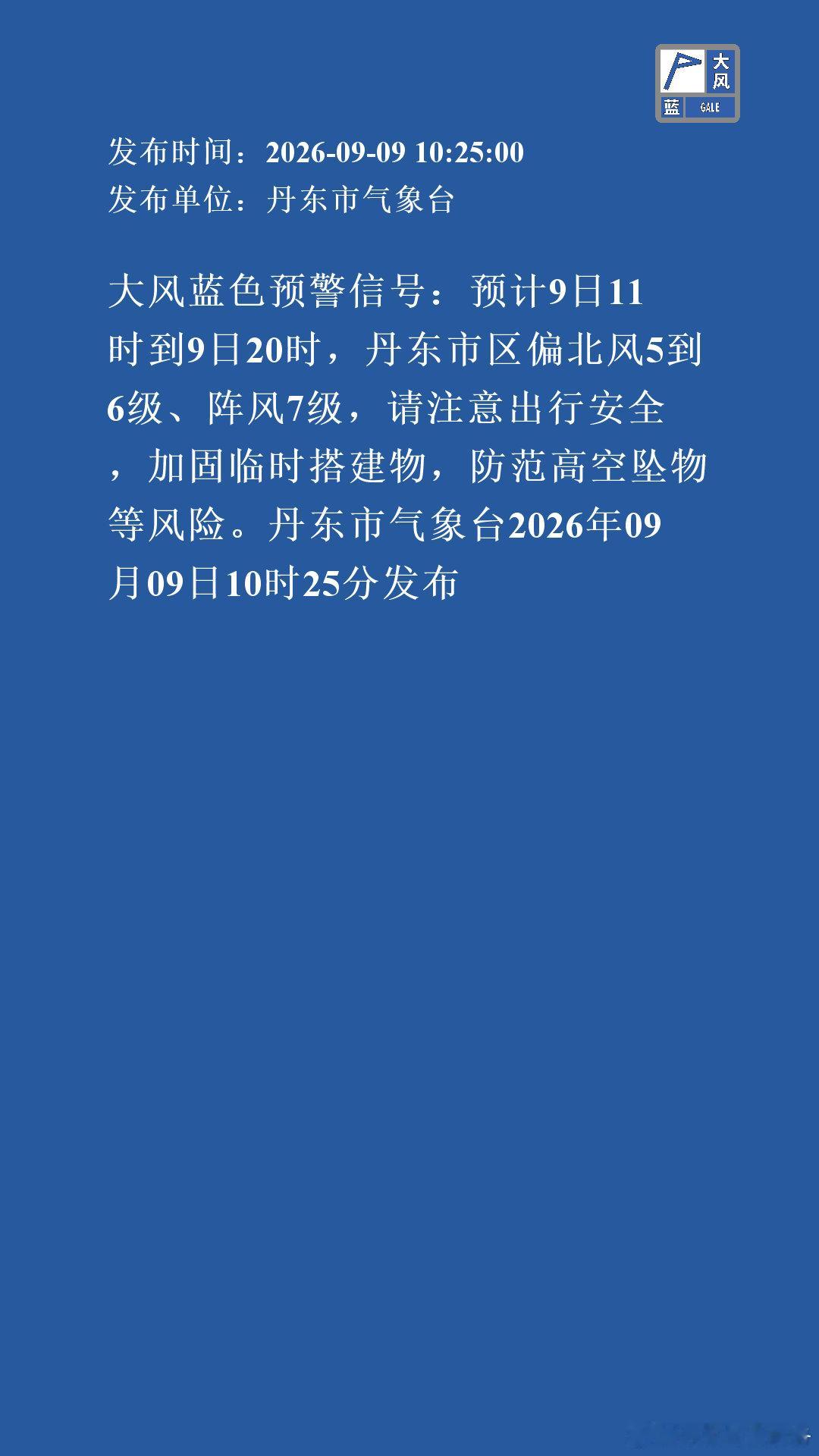 大风蓝色预警信号：预计9日11时到9日20时，丹东市区偏北风5到6级、阵风7级，请注意出行安全，加固临时搭建物，防范高空坠物等风险。丹东市气象台2026年09月09日10时25分发布 ​