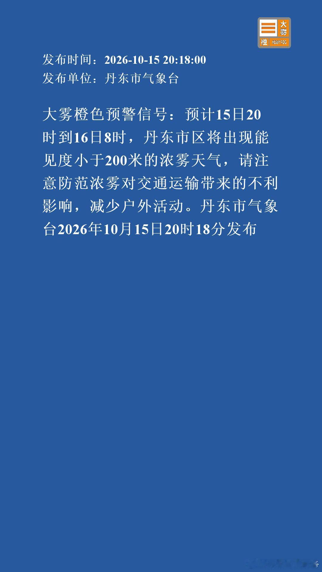 大雾橙色预警信号：预计15日20时到16日8时，丹东市区将出现能见度小于200米的浓雾天气，请注意防范浓雾对交通运输带来的不利影响，减少户外活动。丹东市气象台2026年10月15日20时18分发布 ​