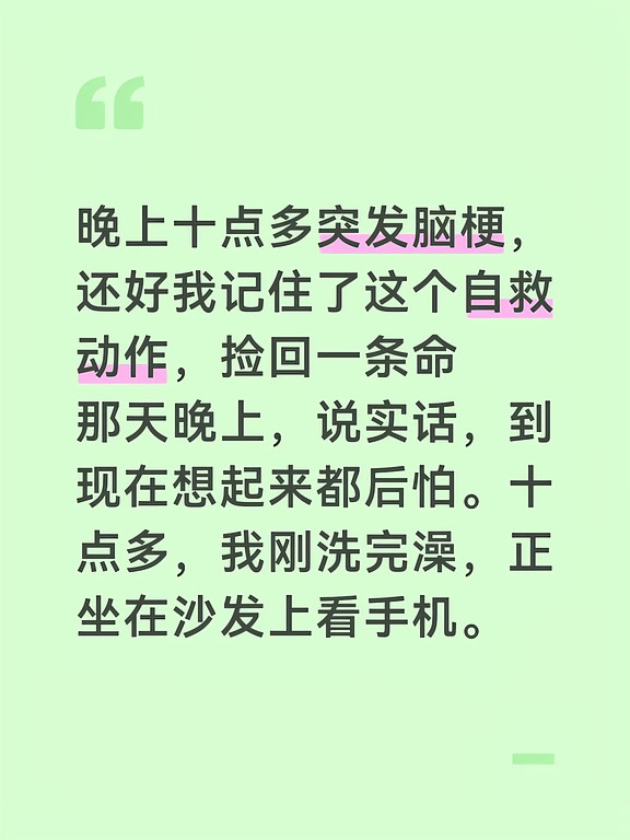 晚上十点多突发脑梗，还好我记住了这个自救动作，捡回一条命
那天晚上，说实话，到现在想起来都后怕。十点多，我刚洗完澡，正坐在沙发上看手机。突然感觉右手有点发麻，我以为是压着了，甩了两下，没当回事。可过了几分钟，右手越来越不听使唤，想拿起水杯，杯子直接从我手里滑了下去，摔在地上碎了。我心里“咯噔”一下，隐约觉得不对劲。紧接着，我对着镜子一看——嘴有点歪了，右边嘴角明显往下耷拉。我想说话叫我老婆，发现自己舌头像打了结，含含糊糊说不太清。这三个症状同时出现，我突然想起之前在网上看过的一篇文章：“言语含糊嘴角歪，胳膊不抬奔医院。” 脑子里瞬间闪过两个字——脑梗。说实话，那一刻腿都软了。但我告诉自己，不能慌，一慌就完了。我赶紧把老婆叫过来。她一看我的样子也吓坏了，整个人手忙脚乱，掏出手机就开始翻通讯录，说“我先给咱妈打个电话问问”。我赶紧拦住她，用还能勉强说清的那半边嘴告诉她：“不要打给任何人，先打120！告诉他们是脑梗，需要尽快送有卒中中心的医院！”老婆手抖着拨通了电话。等120的时候，我靠...