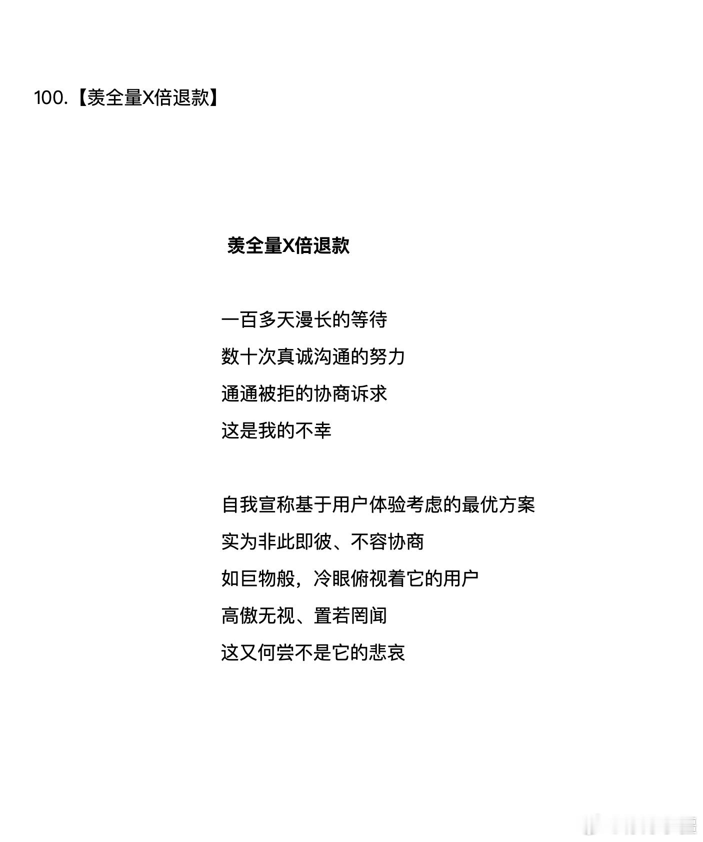 100.【羡全量X倍退款】 
 羡全量X倍退款

一百多天漫长的等待 
数十次真诚沟通的努力
通通被拒的协商诉求
这是我的不幸

自我宣称基于用户体验考虑的最优方案
实为非此即彼、不容协商
如巨物般，冷眼俯视着它的用户
高傲无视、置若罔闻
这又何尝不是它的悲哀

#12315消费者维权投诉# #大疆飞丢#  ​