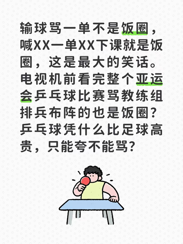 输球骂一单不是饭圈，喊XX一单XX下课就是饭圈，这是最大的笑话。电视机前看完整个亚运会乒乓球比赛骂教练组排兵布阵的也是饭圈？乒乓球凭什么比足球高贵，只能夸不能骂？
#乒乓球 #亚运会#饭圈 #球迷