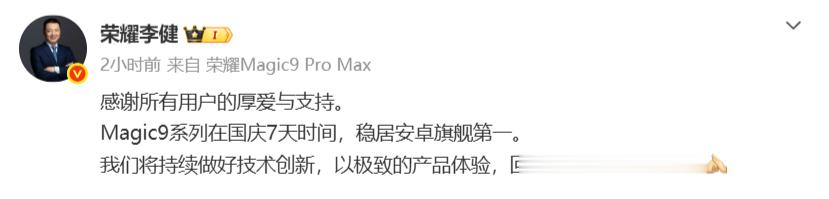 【#荣耀Magic9国庆7天销量安卓旗舰第一#】#荣耀CEO发文感谢所有用户#

10 月 8 日消息，荣耀 CEO 李健发文，向所有支持产品的用户表达感谢。他官宣 Magic9 系列在国庆七天的销售周期内，销量稳居安卓旗舰品类第一名。

李健表示，荣耀会继续深耕技术创新，打磨产品体验，用更好的产品来回馈用户的信任 ​