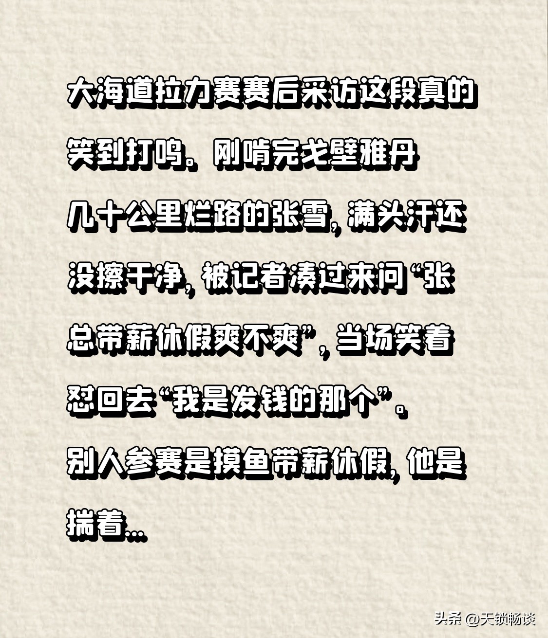 大海道拉力赛赛后采访这段真的笑到打鸣。
刚啃完戈壁雅丹几十公里烂路的张雪，满头汗还没擦干净，被记者凑过来问“张总带薪休假爽不爽”，当场笑着怼回去“我是发钱的那个”。
别人参赛是摸鱼带薪休假，他是揣着支票本跑完全程，嘴上说自己纯属瘾大，脚底下把几百公里复杂赛道啃得明明白白。这种当老板的凡尔赛，比普通打