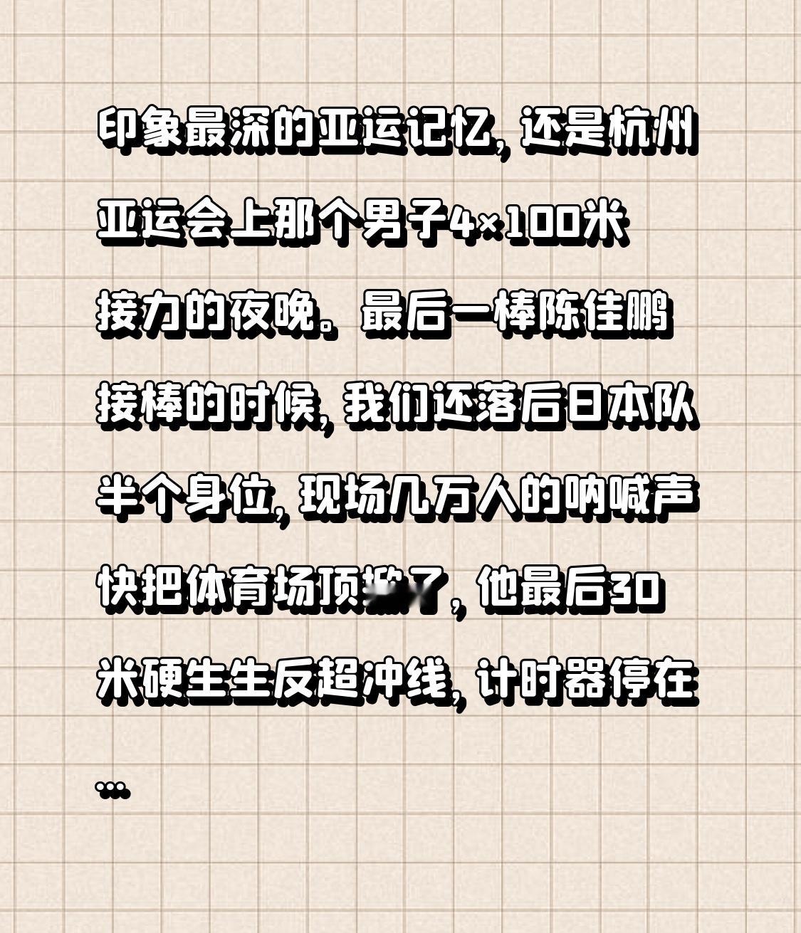 印象最深的亚运记忆，还是杭州亚运会上那个男子4×100米接力的夜晚。
最后一棒陈佳鹏接棒的时候，我们还落后日本队半个身位，现场几万人的呐喊声快把体育场顶掀了，他最后30米硬生生反超冲线，计时器停在38秒29，拿了冠军的那一刻，身边不认识的观众全都抱在一起跳，有人手里的荧光棒都挤飞了。
散场的时候地铁