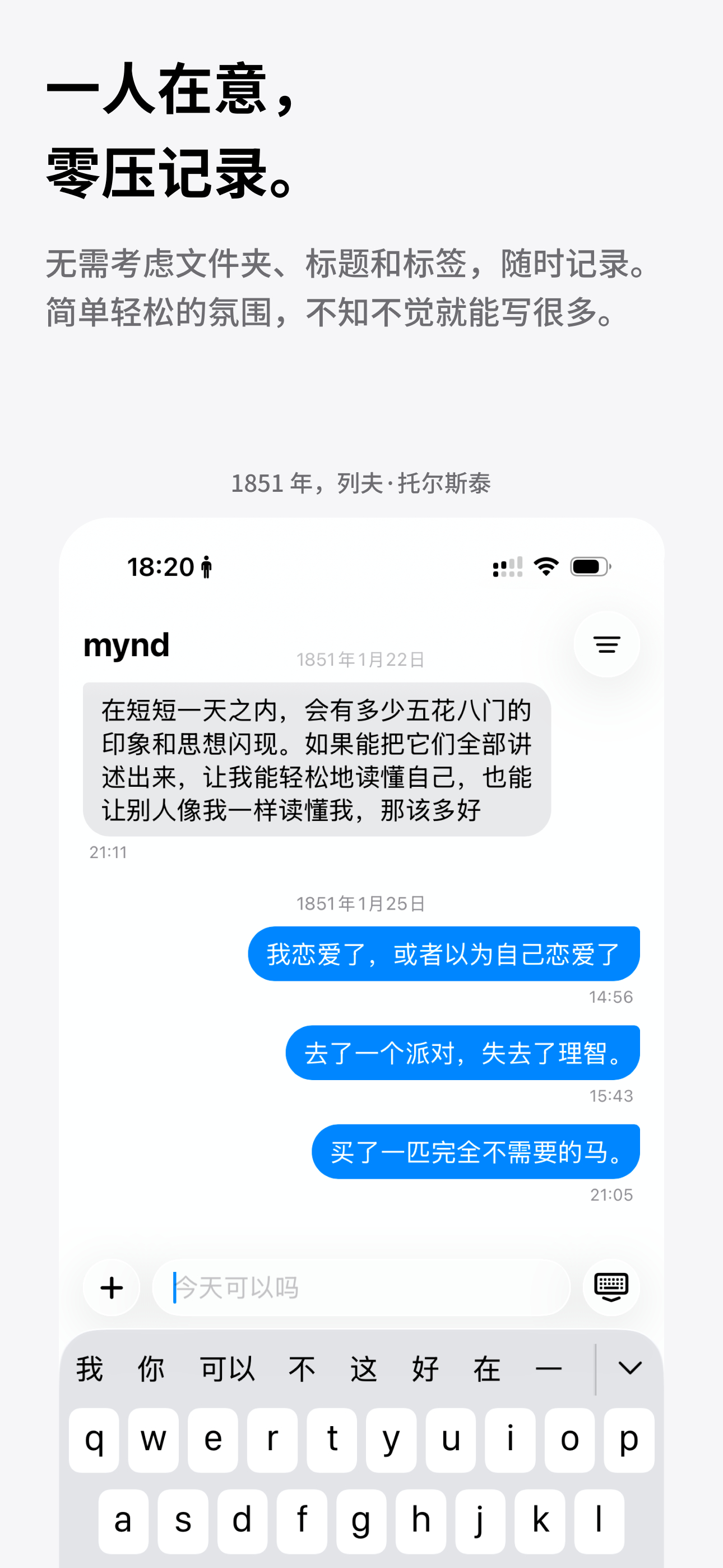 正式介绍一下这个 app。mynd（我的心）是一款聊天形态的日记本。你一看就知道它怎么用。它像文件传输助手、仅自己可见的社交网络，或者备忘录。但是更方便，更私密，更可靠。为轻松无压的记录氛围设计。没有打卡，没有AI，每一个字都是你为自己而写。记录本身就有意义，记录就是目的。我们的理念是文件高于应用。你可以随时访问笔记的 markdown 文件。不管这个 app 会存在多久，你的笔记从一开始就，并永远只属于你。不知不觉记录一切- 像聊天一样记录，笔记会自动变成历史信息- 支持文字、图片、视频和录音- 引言样式，方便摘抄- 自动解析贴入的链接- 一点一滴，写出自己的时间线好写好读还好用- 双击笔记，变成待办事项- 向左划动，加上高光- 犹豫的心事，临时隐藏- 重要信息，加上置顶- 用合辑来存放相同主题的笔记隐私第一，文件至上- 默认状态下，笔记只存在你的设备上- 打开备份功能时，笔记存在于设备和你自己的 iCloud 上- 你可以自行将 markdown 文件用于专业文本工具或大模型分...