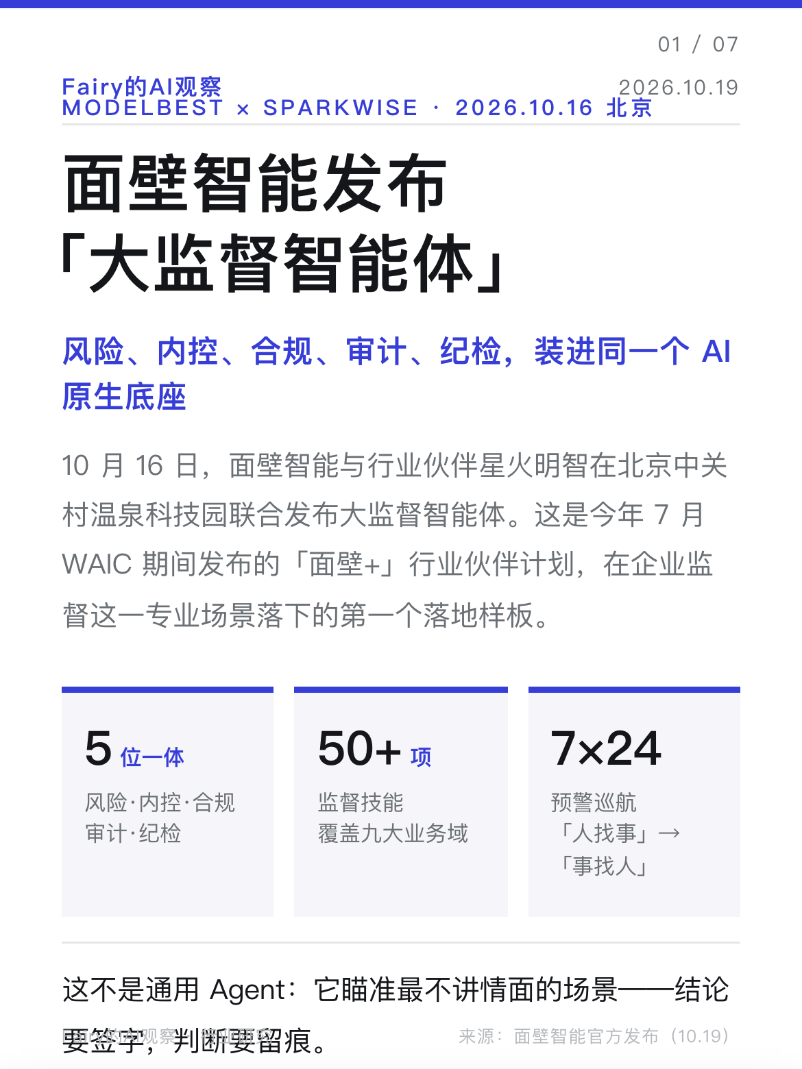 【面壁智能发布「大监督智能体」：监督从&34;人找事&34;变成&34;事找人&34;】大模型之家讯 10 月 16 日，面壁智能与行业伙伴星火明智在北京中关村温泉科技园联合发布「大监督智能体」，把风险、内控、合规、审计、纪检五条线装进同一个 AI 原生底座。这是今年 7 月 WAIC 期间「面壁+」行业伙伴